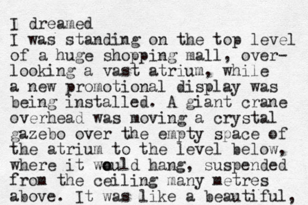 I dreamed I was standing on the top level of a huge shopping mall, over- looking a vast atrium, while a new promotional display was being installed. A giant crane overhead was moving a crystal gazebo over the empty space of the atrium to the level below, where it wa o ould hang, suspended from the ceiling many metres above. I t was like a beautiful, 
