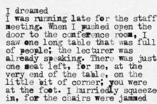 I dreamed I was running late for the staff meeting. When I pushed open the door to the conference room, I saw one long table that was full of people; the lecturer was already speaking. There was just one seat left , for me, at the very end of the table, on the little bit of corner; you were at the foot. I hurriedly squeezed in, for the chairs were jammed 