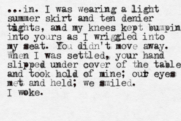 ...in. I was wearing a light summer skirt and ten denier tughts i i , and my knees kept bumping into yours as I wriggled into my seat. You didn't move away. When I was settled, your hand slipped under cover of the table and took hold of mine; out r r eyes met and held; we smiled. I woke.