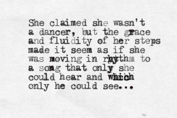She claimed she wasn't a dancer, but the grace and fluidity of her steps made it seem as if she was moving in ryt h hy ythm to a song that only she could hear and wich h hich hich only he could see...