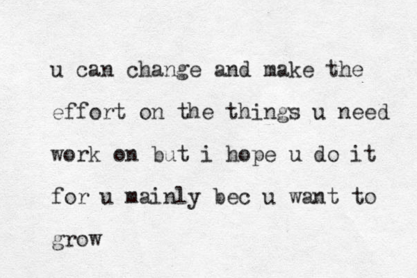 u can change and make the effort on the things u need work on but i hope u do it for u mainly bec u want to grow