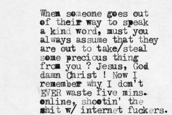 When someone goes out of their way to speak a kind word, must you always assume that they are out to take/steal some precious thing from you ? Jesus, God damn Christ ! Now I remember why I don't EVER waste five mins. online, shootin' the shit w/ internet fuckers. 