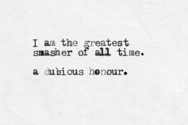 I am the greatest smasher of all time. a dubious honour. 