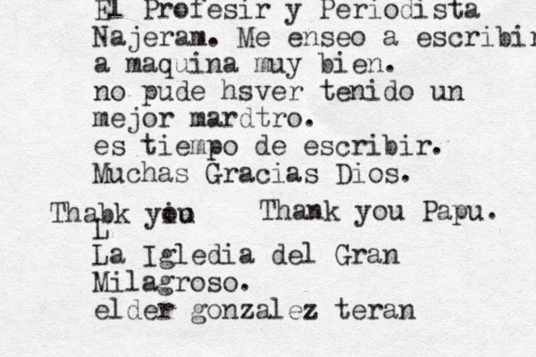 Tha nk you Papu. Thabk yiu o o El Profesir y Periodista Najeram. Me ense o a escribir a maquina muy bien. no pude hsver tenido un mejor mardtro. es tiempo de escribir. Muchas Gracias Dios. L La Igledia del Gran Milagroso. elder gonzalez teran 