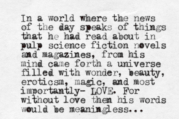 In a world where the news of the day speaks of things that he had read about in pulp science fiction novels and magazines, from his mind came forth a universe fille l d with wonder, beauty, eroticsm m, magic, and most importantly- LOVE. For without love then his words would be meaningless...