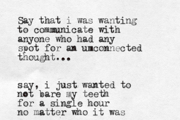 Say that i was wanting to communicate with anyone who had any spot for an umconnected thought... say , i just wanted to not bare my teeth for a single hour no matter who it was