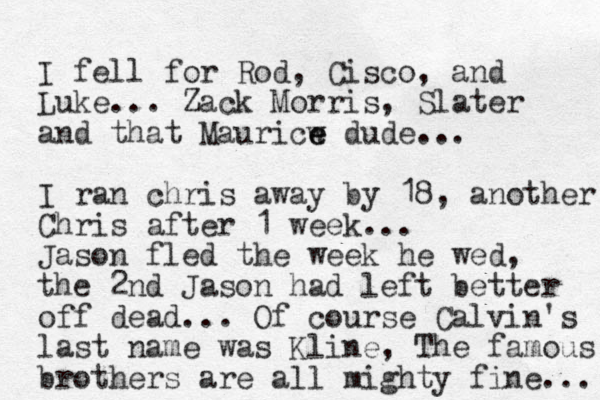 I fell for Rod, Cisco, and Luke... Zack Morris, Slater and that Mauricw e e dude... I ran chris away by 18, another Chris after 1 week... Jason fled the week he wed, the 2nd Jason had left better off dead... Of course Calvin's last name was Kline, The famous brothers are all mighty fine... 