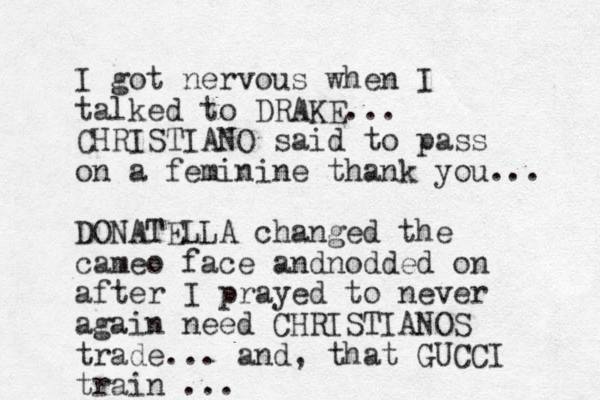 I got nervous when I talked to DRAKE... CHRISTIANO said to pass on a feminine thank you... DONATELLA changed the cameo face andnodded on after I prayed to never again need CHRISTIANOS trade... and, that GUCCI train ...