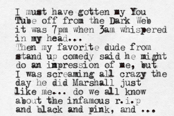 I must have gotten my You Tube off from the Dark Web it was 7pm when 3am whispered in my head... Then my favorite dude from stand up comedy said he might do an in mpression of me, but I was screaming all crazy the day he did Marshall just like me... do we all know about the infamous r.i.p and black and pink, and ... 