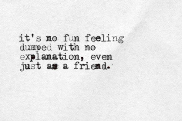it's no fun feeling dumped with no explanation, even just as a friend. 