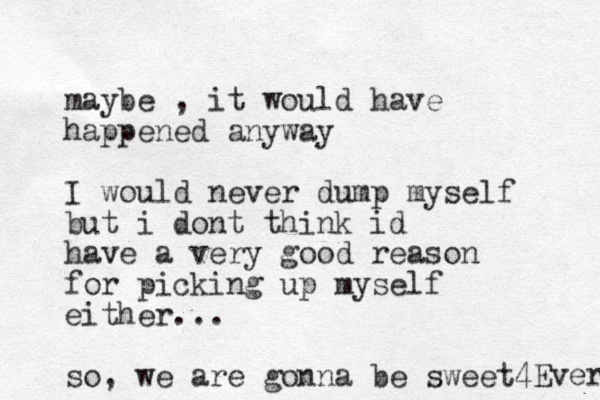 maybe , it would have happened anyway I would never dump myself but i dont think id have a very good reason for picking up myself either... so , we are gonna be sweet 4Ever 