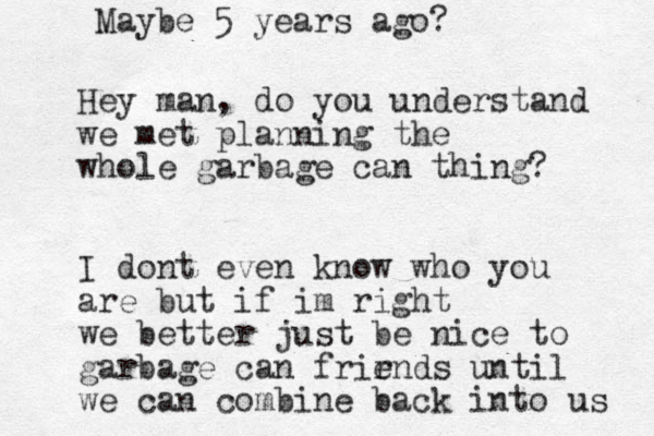 Hey man, do you understand we met planning the whole garbage can thing? I dont even know who you are but if im right we better just be nice to garbage can frirnds e until we can combine back into us Maybe 5 years ago? 