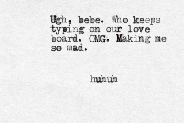 Ugh , bebe. Who keeps typing on our love board. OMG. Making me so mad. huhuh