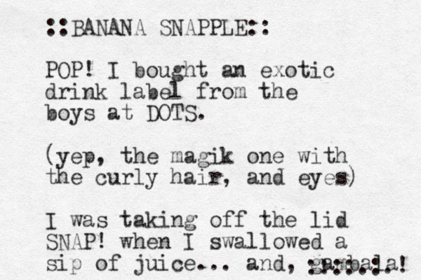 ::BANANA SNAPPLE:: POP! I bought an exotic drink label from the boys at DOTS. (yep, the magik one with the curly hair, and eyes) I was taking off the lid SNAP! when I swallowed a sip of juice... and, gambala ! ::::.:. 