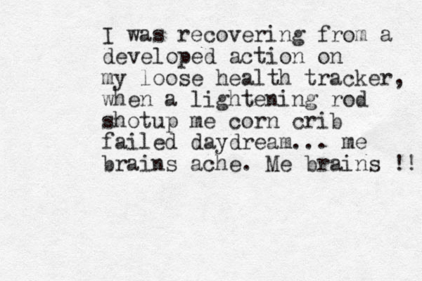 I was recovering from a developed action on my loose health tracker, when a lightening rod shotup me corn crib failed daydream... me brains ache. Me brains !! 