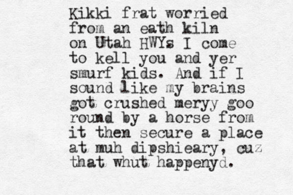 Kikki frat worried from an eath kiln on Utah HWYs . I come to kell you and yer smurf kids. And if I sound like my brains got crushed meryy goo round by a horse from it then secure a place at muh dipshieary, cuz that whut happenyd. 
