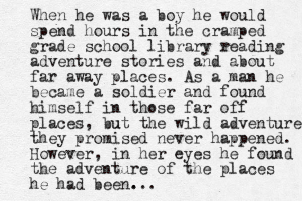 When he was a boy he would spend hours in the cramped grade school library reading adventure stories and about far away places. As a man he became a soldier and found himself in those far off places, but u the wild adventures they promised never happened. However, in her eyes he found the adventure of the places he had been. ...