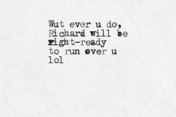 Wut ever u do, Richard will be right-ready to run over u lol 