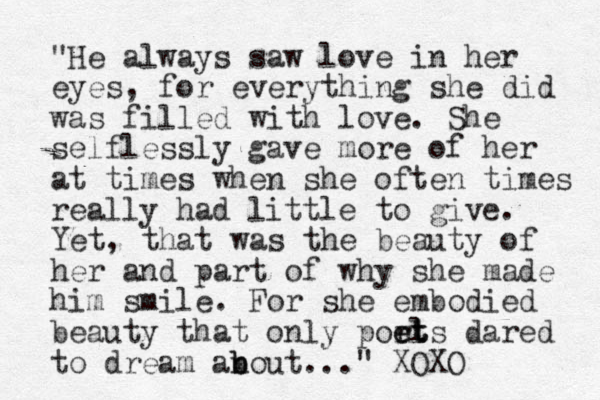 "He always saw love in her eyes, for everything she did was filled with love. She selflessly gave more of her at times when she often times really had little to give. Yet, that was the beauty of her and part of why she made him smile. For she embodied beauty that only ports el et t dared to dream an b bout... " XOXO