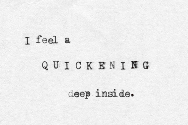 I feel a Q U I C K E N I N G deep inside. 