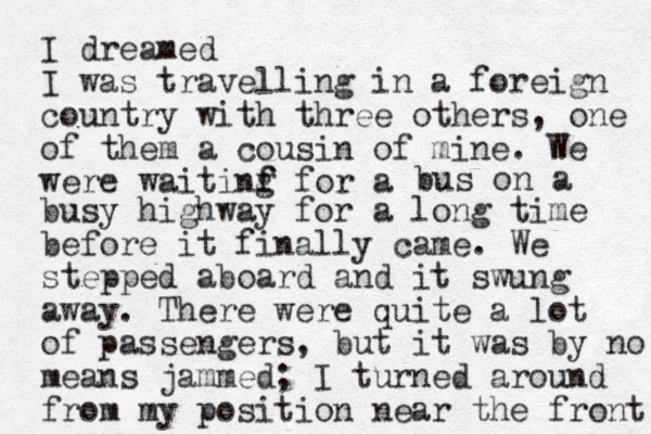 I dreamed I was travelling in a foreign country with three others , one of them a cousin of mine. We were waitinf g f for a bus on a busy highway for a long time before it finally came. We stepped aboard and it swung away. There were quite a lot of passengers, but it was by no means jammed; I turned around from my position near the front 