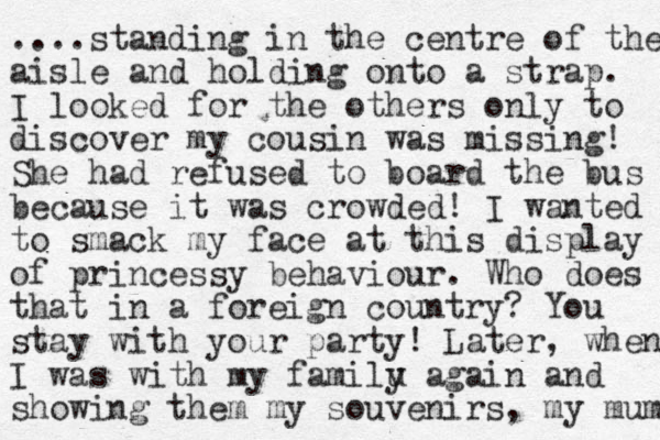....standing in the centre of the aisle and holding onto a strap. I looked for the others only to discover my cousin was missing! She had refused to board the bus because it was crowded! I wanted to smack my face at this display of princessy behaviour. Who does that in a foreign country? You stay with your party! Later, when I was with my familu y again and showing them my souvenirs, my mum 
