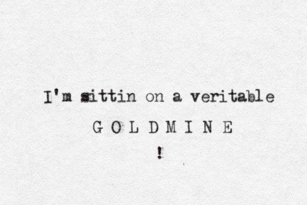I'm sittin on a veritable G O L D M I N E ! 
