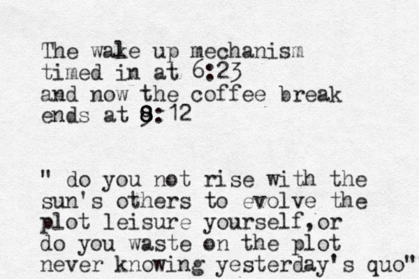 The wal ke up mechanism timed in at 6:23 and now the coffee break ends at 9 8 8 8:12 " do you not rise with the sun's others to evolve the plot leisure yourself or , do you waste on the plot never knowing yesterday's quo" 