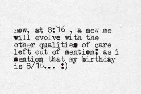 now, at 8:16 , a new me will evolve with the other qualities of care left out of mention; as i mention that my birthday is 8/16... :)