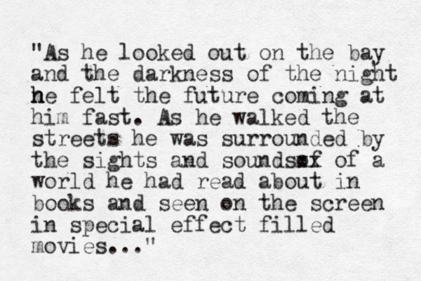 "As he looked out on the bay and the darkness of the night n h he felt the future coming at him fast. As he walked the streets he was surrounded by the sights and soundsof xx of a world he had read about i n books and seen on the screen in special effect filled movies..."
