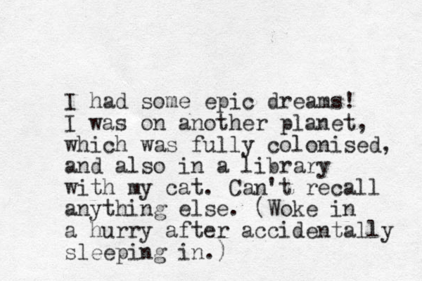 I had some epic dreams! I was on another planet, which was fully colonised, and also in a library with my cat. Can't recall anything else. (Woke in a hurry after accidentally sleeping in.) 