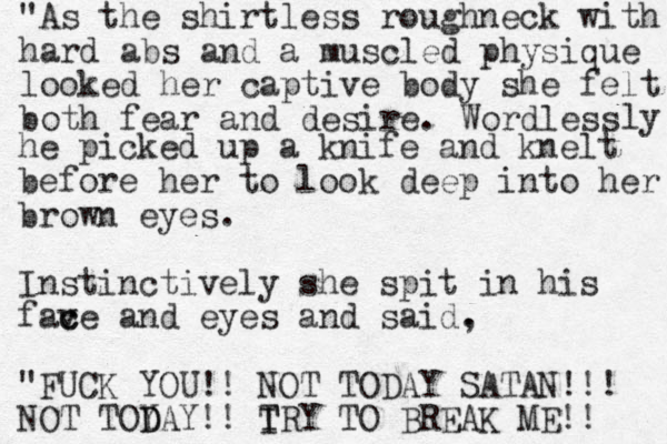 "As the shirtless roughneck with hard abs and a muscle d physique looked her captive body she felt both fear and desire. Wordless ly he picked up a knife and knelt before her to look deep into her brown eyes. Instinctively she spit in his fave c c and eyes and said. , "FUCK YOU!! NOT TODAY SATAN!!! NOT TOY D DAY!! I T TRY TO BREAK ME!! 