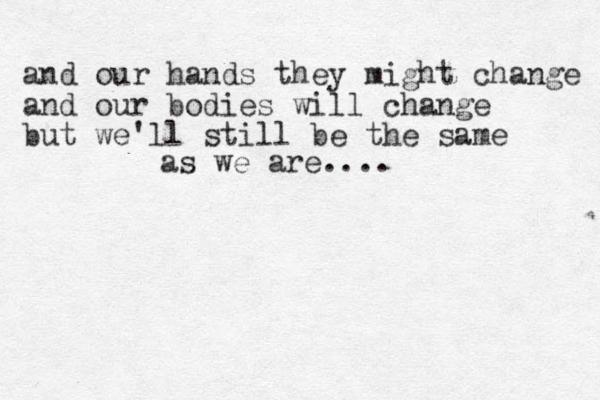 and our hands they might change and our bodies will change but we'll still be the same as we are.... 