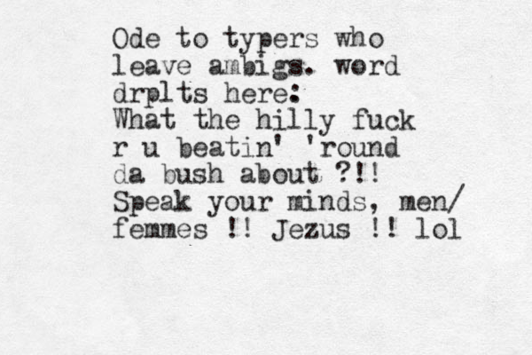 Ode to typers who leave ambigs. word drplts here. : What the hilly fuck r u beatin' 'round da bush about ?!! Speak your minds, men/ femmes !! Jezus !! lol 