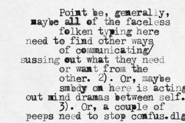 Point be, generally, maybe all of the faceless folken typing here need to find other ways of communicating/ sussing out what they need or want from the other. 2). Or, maybe smbdy on here is acting out mind dramas between self. 3). Or, a couple of peeps need to stop confus. dlg 