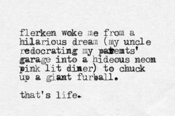 flerken woke me from a hilarious dream (my uncle redocrating my pat r remts' garage into a hideous neon pink lit diner) to chuck up a giant furball. that's life.