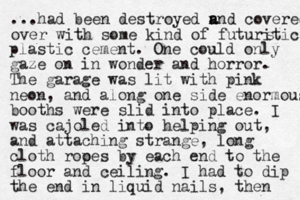 ...had been destroyed n a and covered over with some kind of futuriti c s plastic cement. One could only gaze on in wonder and horror. The garage was lit with pink neon, and along one side enormous booths were slid into place. I was cajoled into helping out, and attaching strange , long cloth rooe p s by each end to the floor and ceiling. I had to dip the end in liquid nails, then 