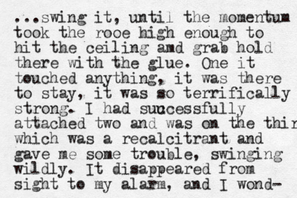 ...swing it, until the momentum took the rooe high enough to hit the ceiling amd grab hold there with the glue. One it touched anything, it was there to stay, it was so terrifically strong. I had suu ccessfully attached two and was on the third which was a recalcitrant and gave me some trouble, swinging wildly. It disappeared from sight to my alarm, and I wond- 