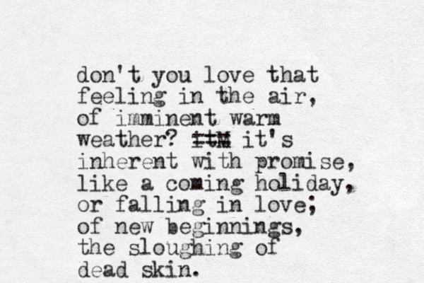 don't you love that feeling in the air, of imminent warm weather? itM === it's inherent with promise, like a coming holiday, or falling in love; of new beginnings, the sloughing of dead skin.