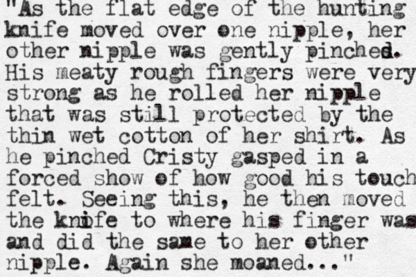 "As the flat edge of the hunting knife moved over one nipple, her other nipple was gently pinches d d. His meaty rough fingers were very strong as he rolled her nipple that was still protected by the thin wet cotton of her shirt. As he pinched Cristy gasped in a forced show of how good his touch felt. Seeing this, he then moved the kno i ife to where his finger was and did the same to her other nipple. Again she moaned..." 