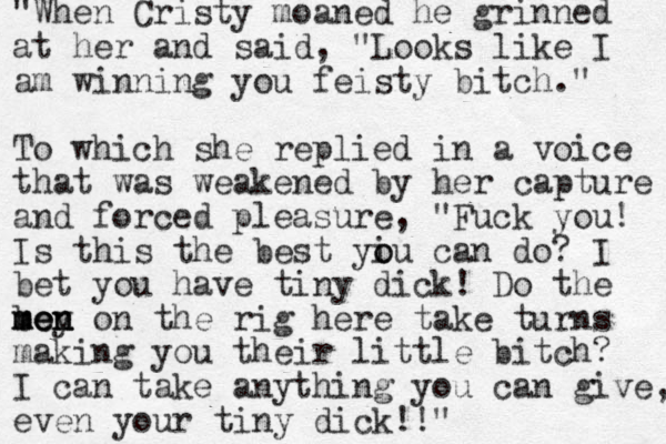 "When Cristy moaned he grinned at her and said, "Looks like I am winning you feisty bitch." To which she replied in a voice that was weakened by her capture and forced pleasure, "Fuck you! Is this the best yiu o o can do? I bet you have tiny dick! Do the boy on the rig here men men men take turns making you their little bitch? I can take anything you can give, even your tiny dick!!"