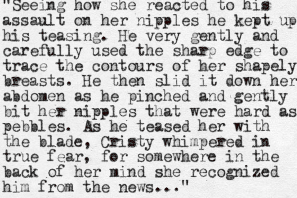"Seeing how she reacted to his assault on her nipples he kept up his teasing. He very gently and carefully used the sharp edge to trace the contours of her shapely breasts. He then slid it down her abdomen as he pinched and gently bit her nipples that were hard as pebbles. As he teased her with the blade, Cristy whimpered in true fear, for somewhere in the back of her mind she recognized him from the news ..."