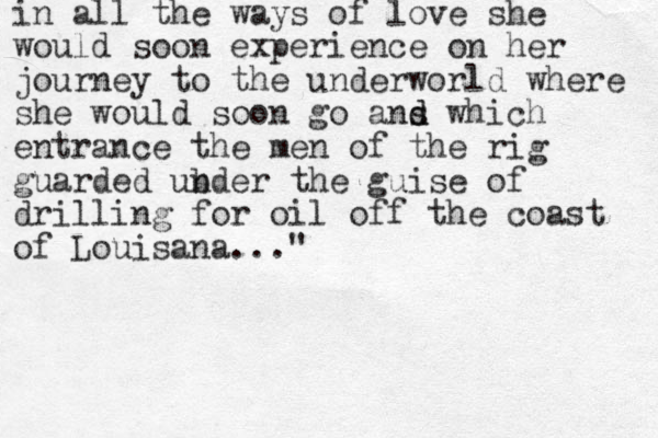 in all the ways of love she would soon experience on her journey to the underworld where she would soon go ans d d which entrance the men of the rig guarded ubder n the guise of drilling for oil off the coast of Louisana..."