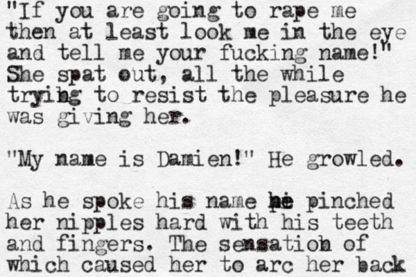 "If you are going to rape me then at least look me in the eye and tell me your fucking name!" She spat out, all the while tryibg t n o resist the pleasure he was giving her. "My name is Damien!" He growled. As he spoke his name pi he he pinched her nipples hard with his teeth and fingers. The sensatiob n of which caused her to arc her back 