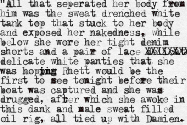 "All that seperated her body from him was the sweat drenched white tank top that stuck to her body and exposed her naked e n ss , while below she wore her tight denim shorts and a pair of lace delicate XXXXXXXX delicate white panties that she was hoppin i i n ng ing Rhett would be the first to see tonight before their boat was captured and she was drugged, afrer t which she awoke in this dank and male sweat filled oil rig, all tied up with Damien. 