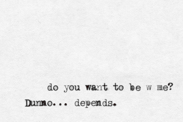 do you want to be w me? Dunno... depends.