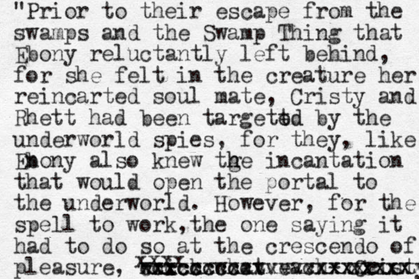 "Prior to their escape from the swamps and the Swamp Thing that Ebony reluctantly left behind, for she felt in the creature her reincarted soul mate, Cristy and Rhett had been targett ed ed by the underworld spies, for they, like Enony b also knew tge h h incantation that would open the portal to the underworld. However, for the spell to work,the one saying it had to do so at the crescendo of pleasure, which what each- Cristy cxxxxx xxxxx xxxx xxcccccccvvvvvxxxxc ccxccccc xxxxxxxxxxxxxxxxx 