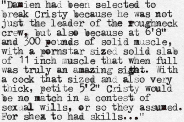 "Damien had been selected to break Cristy because he was not just the leader of the roughneck crew, but also because at 6'8 8" and 300 pounds of solid muscle, with a pornstar sized solid slab of 11 inch muscle that when full was truly a n amazing site. ght ght. With a cock that sized and also very thick, petite 5'2" Cristy would be no match in a contest of sexual wills, or so they assumed. For shea x to had skills..." 