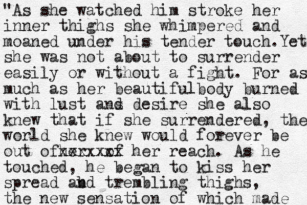 "As she watched him stroke her inner thighs she whimpered and moaned under his tender touch.Yet she was not about to surrender easily or without a fight. For as much as her beautifulbody burned with lust ans d desire she also knew that if she surrendered, the world she knew would forever be out ofher xxxx of xxx her reach. As he touched, he began to kiss her spread abd n trembling thighs, the new sensation of which made 