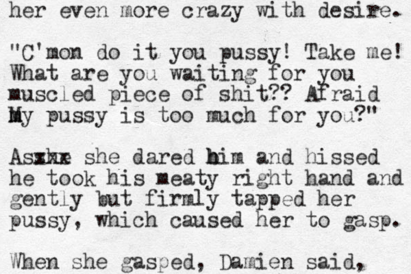 her even more crazy with desire. "C'mon do it you pussy! Take me! What are you waiting for you muscled piece of shit?? Afraid My m m pussy is too much for you?" Asshe xxx she dared bim h h and hissed he took his meaty right hand and gently but firmly tapped her pussy, which caused her to gasp. When she gasped, Damien said, 